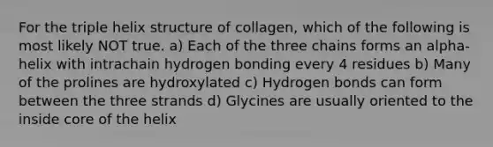 For the triple helix structure of collagen, which of the following is most likely NOT true. a) Each of the three chains forms an alpha-helix with intrachain hydrogen bonding every 4 residues b) Many of the prolines are hydroxylated c) Hydrogen bonds can form between the three strands d) Glycines are usually oriented to the inside core of the helix