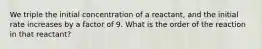 We triple the initial concentration of a reactant, and the initial rate increases by a factor of 9. What is the order of the reaction in that reactant?