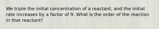 We triple the initial concentration of a reactant, and the initial rate increases by a factor of 9. What is the order of the reaction in that reactant?