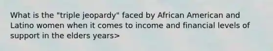 What is the "triple jeopardy" faced by African American and Latino women when it comes to income and financial levels of support in the elders years>