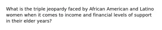 What is the triple jeopardy faced by African American and Latino women when it comes to income and financial levels of support in their elder years?