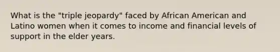 What is the "triple jeopardy" faced by African American and Latino women when it comes to income and financial levels of support in the elder years.