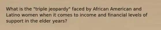 What is the "triple jeopardy" faced by African American and Latino women when it comes to income and financial levels of support in the elder years?