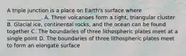 A triple junction is a place on Earth's surface where _____________. A. Three volcanoes form a tight, triangular cluster B. Glacial ice, continental rocks, and the ocean can be found together C. The boundaries of three lithospheric plates meet at a single point D. The boundaries of three lithospheric plates meet to form an elongate surface