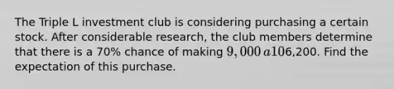 The Triple L investment club is considering purchasing a certain stock. After considerable​ research, the club members determine that there is a 70​% chance of making 9,000​ a 10​% chance of breaking​ even, and a 20​% chance of losing6,200. Find the expectation of this purchase.