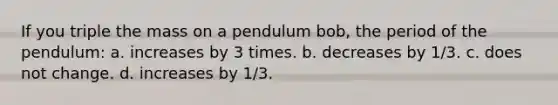 If you triple the mass on a pendulum bob, the period of the pendulum: a. increases by 3 times. b. decreases by 1/3. c. does not change. d. increases by 1/3.