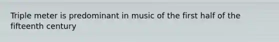 Triple meter is predominant in music of the first half of the fifteenth century