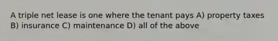 A triple net lease is one where the tenant pays A) property taxes B) insurance C) maintenance D) all of the above