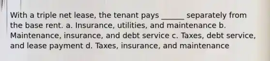 With a triple net lease, the tenant pays ______ separately from the base rent. a. Insurance, utilities, and maintenance b. Maintenance, insurance, and debt service c. Taxes, debt service, and lease payment d. Taxes, insurance, and maintenance