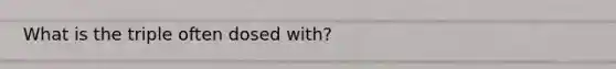 What is the triple often dosed with?