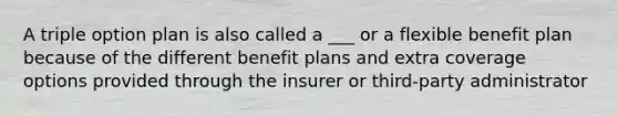 A triple option plan is also called a ___ or a flexible benefit plan because of the different benefit plans and extra coverage options provided through the insurer or third-party administrator