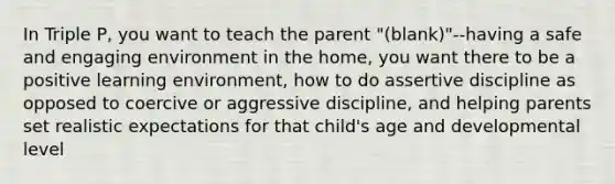 In Triple P, you want to teach the parent "(blank)"--having a safe and engaging environment in the home, you want there to be a positive learning environment, how to do assertive discipline as opposed to coercive or aggressive discipline, and helping parents set realistic expectations for that child's age and developmental level