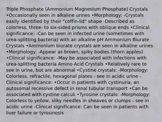 Triple Phosphate (Ammonium Magnesium Phosphate) Crystals •Occasionally seen in alkaline urines •Morphology: -Crystals easily identified by their "coffin-lid" shape -Described as colorless, three- to six-sided prisms with oblique ends •Clinical significance: -Can be seen in infected urine (sometimes with urea-splitting bacteria) with an alkaline pH Ammonium Biurate Crystals •Ammonium biurate crystals are seen in alkaline urines •Morphology: -Appear as brown, spiky bodies (thorn apples) •Clinical significance: -May be associated with infections with urea-splitting bacteria Amino Acid Crystals •Relatively rare to see in urine, but are abnormal •Cystine crystals: -Morphology: Colorless, refractile, hexagonal plates - see in acidic urine -Clinical significance: •Occur in patients with cystinuria, an autosomal recessive defect in renal tubular transport •Can be associated with cystine calculi •Tyrosine crystals: -Morphology: Colorless to yellow, silky needles in sheaves or clumps - see in acidic urine -Clinical significance: Can be seen in patients with liver failure or tyrosinosis