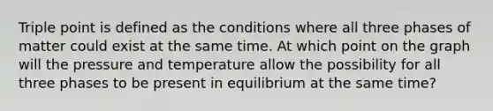 Triple point is defined as the conditions where all three phases of matter could exist at the same time. At which point on the graph will the pressure and temperature allow the possibility for all three phases to be present in equilibrium at the same time?