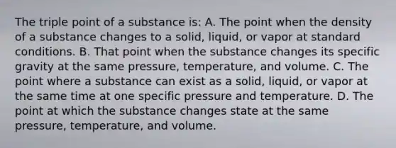 The triple point of a substance is: A. The point when the density of a substance changes to a solid, liquid, or vapor at standard conditions. B. That point when the substance changes its specific gravity at the same pressure, temperature, and volume. C. The point where a substance can exist as a solid, liquid, or vapor at the same time at one specific pressure and temperature. D. The point at which the substance changes state at the same pressure, temperature, and volume.