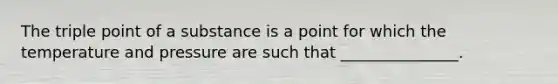 The triple point of a substance is a point for which the temperature and pressure are such that _______________.