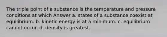 The triple point of a substance is the temperature and pressure conditions at which Answer a. states of a substance coexist at equilibrium. b. kinetic energy is at a minimum. c. equilibrium cannot occur. d. density is greatest.