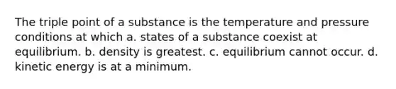 The triple point of a substance is the temperature and pressure conditions at which a. states of a substance coexist at equilibrium. b. density is greatest. c. equilibrium cannot occur. d. kinetic energy is at a minimum.