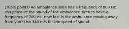 (Triple points) An ambulance siren has a frequency of 800 Hz. You perceive the sound of the ambulance siren to have a frequency of 700 Hz. How fast is the ambulance moving away from you? Use 343 m/s for the speed of sound.