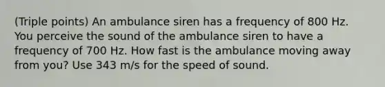 (Triple points) An ambulance siren has a frequency of 800 Hz. You perceive the sound of the ambulance siren to have a frequency of 700 Hz. How fast is the ambulance moving away from you? Use 343 m/s for the speed of sound.