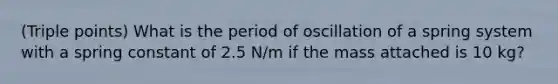 (Triple points) What is the period of oscillation of a spring system with a spring constant of 2.5 N/m if the mass attached is 10 kg?