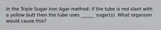 In the Triple Sugar Iron Agar method: if the tube is red slant with a yellow butt then the tube uses ______ sugar(s). What organism would cause this?
