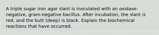 A triple sugar iron agar slant is inoculated with an oxidase-negative, gram-negative bacillus. After incubation, the slant is red, and the butt (deep) is black. Explain the biochemical reactions that have occurred.