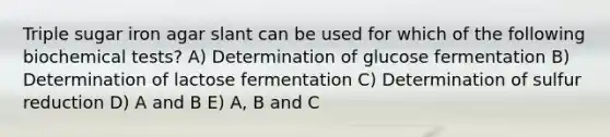 Triple sugar iron agar slant can be used for which of the following biochemical tests? A) Determination of glucose fermentation B) Determination of lactose fermentation C) Determination of sulfur reduction D) A and B E) A, B and C