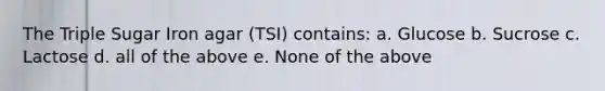 The Triple Sugar Iron agar (TSI) contains: a. Glucose b. Sucrose c. Lactose d. all of the above e. None of the above