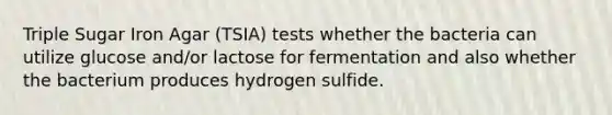 Triple Sugar Iron Agar (TSIA) tests whether the bacteria can utilize glucose and/or lactose for fermentation and also whether the bacterium produces hydrogen sulfide.