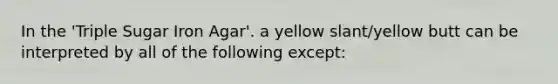 In the 'Triple Sugar Iron Agar'. a yellow slant/yellow butt can be interpreted by all of the following except: