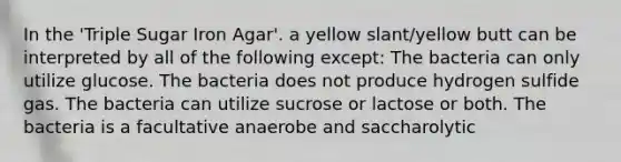 In the 'Triple Sugar Iron Agar'. a yellow slant/yellow butt can be interpreted by all of the following except: The bacteria can only utilize glucose. The bacteria does not produce hydrogen sulfide gas. The bacteria can utilize sucrose or lactose or both. The bacteria is a facultative anaerobe and saccharolytic