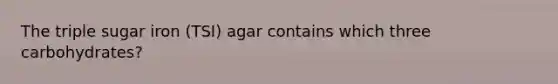 The triple sugar iron (TSI) agar contains which three carbohydrates?