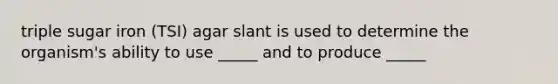 triple sugar iron (TSI) agar slant is used to determine the organism's ability to use _____ and to produce _____