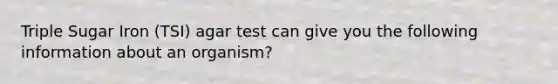 Triple Sugar Iron (TSI) agar test can give you the following information about an organism?