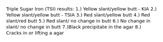 Triple Sugar Iron (TSI) results: 1.) Yellow slant/yellow butt - KIA 2.) Yellow slant/yellow butt - TSIA 3.) Red slant/yellow butt 4.) Red slant/red butt 5.) Red slant/ no change in butt 6.) No change in slant/ no change in butt 7.)Black precipitate in the agar 8.) Cracks in or lifting a agar