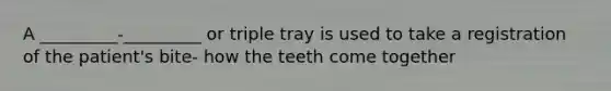 A _________-_________ or triple tray is used to take a registration of the patient's bite- how the teeth come together