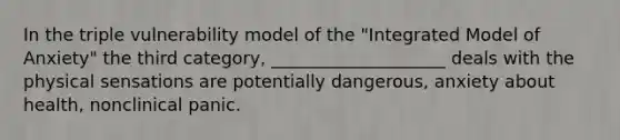 In the triple vulnerability model of the "Integrated Model of Anxiety" the third category, ____________________ deals with the physical sensations are potentially dangerous, anxiety about health, nonclinical panic.