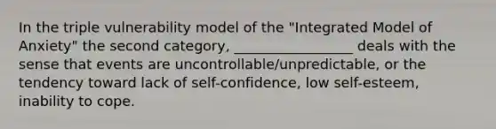 In the triple vulnerability model of the "Integrated Model of Anxiety" the second category, _________________ deals with the sense that events are uncontrollable/unpredictable, or the tendency toward lack of self-confidence, low self-esteem, inability to cope.