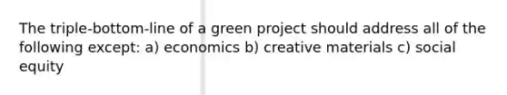 The triple-bottom-line of a green project should address all of the following except: a) economics b) creative materials c) social equity