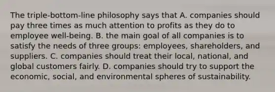 The triple-bottom-line philosophy says that A. companies should pay three times as much attention to profits as they do to employee well-being. B. the main goal of all companies is to satisfy the needs of three groups: employees, shareholders, and suppliers. C. companies should treat their local, national, and global customers fairly. D. companies should try to support the economic, social, and environmental spheres of sustainability.