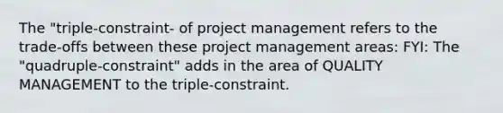 The "triple-constraint- of project management refers to the trade-offs between these project management areas: FYI: The "quadruple-constraint" adds in the area of QUALITY MANAGEMENT to the triple-constraint.