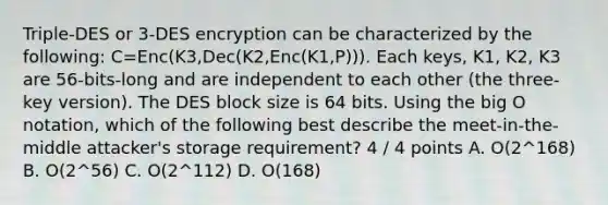 Triple-DES or 3-DES encryption can be characterized by the following: C=Enc(K3,Dec(K2,Enc(K1,P))). Each keys, K1, K2, K3 are 56-bits-long and are independent to each other (the three-key version). The DES block size is 64 bits. Using the big O notation, which of the following best describe the meet-in-the-middle attacker's storage requirement? 4 / 4 points A. O(2^168) B. O(2^56) C. O(2^112) D. O(168)