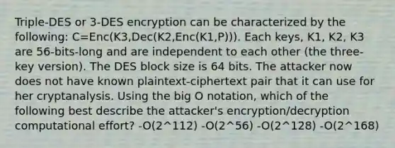 Triple-DES or 3-DES encryption can be characterized by the following: C=Enc(K3,Dec(K2,Enc(K1,P))). Each keys, K1, K2, K3 are 56-bits-long and are independent to each other (the three-key version). The DES block size is 64 bits. The attacker now does not have known plaintext-ciphertext pair that it can use for her cryptanalysis. Using the big O notation, which of the following best describe the attacker's encryption/decryption computational effort? -O(2^112) -O(2^56) -O(2^128) -O(2^168)