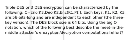 Triple-DES or 3-DES encryption can be characterized by the following: C=Enc(K3,Dec(K2,Enc(K1,P))). Each keys, K1, K2, K3 are 56-bits-long and are independent to each other (the three-key version). The DES block size is 64 bits. Using the big O notation, which of the following best describe the meet-in-the-middle attacker's encryption/decryption computational effort?