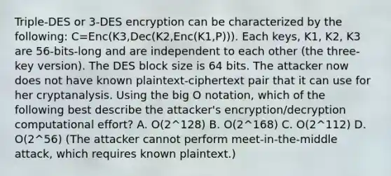 Triple-DES or 3-DES encryption can be characterized by the following: C=Enc(K3,Dec(K2,Enc(K1,P))). Each keys, K1, K2, K3 are 56-bits-long and are independent to each other (the three-key version). The DES block size is 64 bits. The attacker now does not have known plaintext-ciphertext pair that it can use for her cryptanalysis. Using the big O notation, which of the following best describe the attacker's encryption/decryption computational effort? A. O(2^128) B. O(2^168) C. O(2^112) D. O(2^56) (The attacker cannot perform meet-in-the-middle attack, which requires known plaintext.)