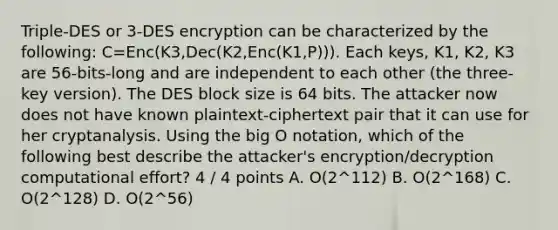 Triple-DES or 3-DES encryption can be characterized by the following: C=Enc(K3,Dec(K2,Enc(K1,P))). Each keys, K1, K2, K3 are 56-bits-long and are independent to each other (the three-key version). The DES block size is 64 bits. The attacker now does not have known plaintext-ciphertext pair that it can use for her cryptanalysis. Using the big O notation, which of the following best describe the attacker's encryption/decryption computational effort? 4 / 4 points A. O(2^112) B. O(2^168) C. O(2^128) D. O(2^56)