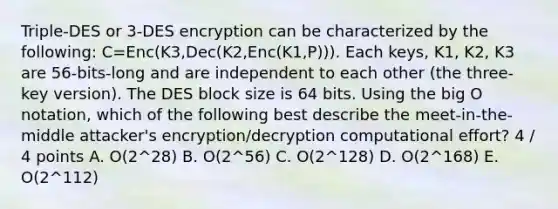 Triple-DES or 3-DES encryption can be characterized by the following: C=Enc(K3,Dec(K2,Enc(K1,P))). Each keys, K1, K2, K3 are 56-bits-long and are independent to each other (the three-key version). The DES block size is 64 bits. Using the big O notation, which of the following best describe the meet-in-the-middle attacker's encryption/decryption computational effort? 4 / 4 points A. O(2^28) B. O(2^56) C. O(2^128) D. O(2^168) E. O(2^112)