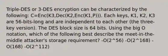 Triple-DES or 3-DES encryption can be characterized by the following: C=Enc(K3,Dec(K2,Enc(K1,P))). Each keys, K1, K2, K3 are 56-bits-long and are independent to each other (the three-key version). The DES block size is 64 bits. Using the big O notation, which of the following best describe the meet-in-the-middle attacker's storage requirement? -O(2^56) -O(2^168) -O(168) -O(2^112)