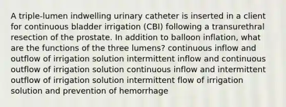 A triple-lumen indwelling urinary catheter is inserted in a client for continuous bladder irrigation (CBI) following a transurethral resection of the prostate. In addition to balloon inflation, what are the functions of the three lumens? continuous inflow and outflow of irrigation solution intermittent inflow and continuous outflow of irrigation solution continuous inflow and intermittent outflow of irrigation solution intermittent flow of irrigation solution and prevention of hemorrhage